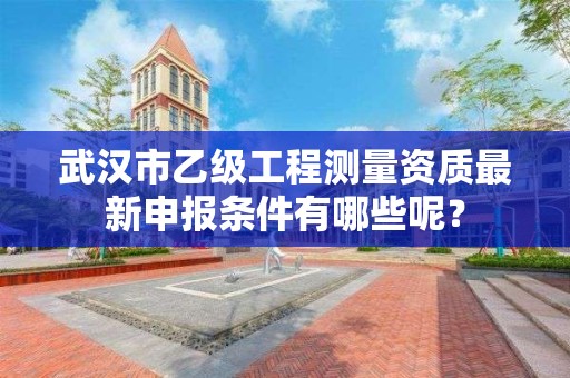 武汉市乙级工程测量资质最新申报条件有哪些呢？