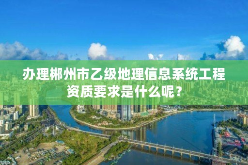 办理郴州市乙级地理信息系统工程资质要求是什么呢？