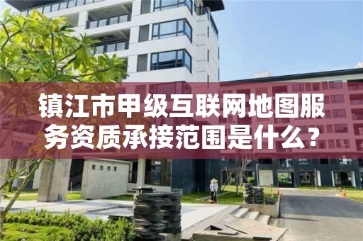 镇江市甲级互联网地图服务资质承接范围是什么？看完你就知道了