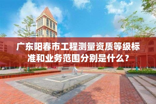 广东阳春市工程测量资质等级标准和业务范围分别是什么？