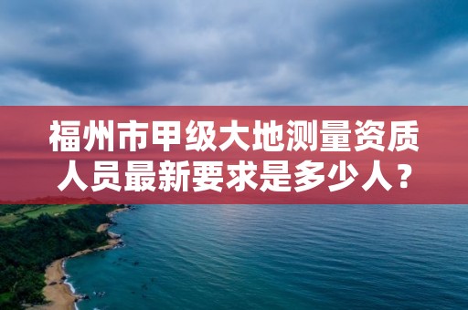 福州市甲级大地测量资质人员最新要求是多少人？