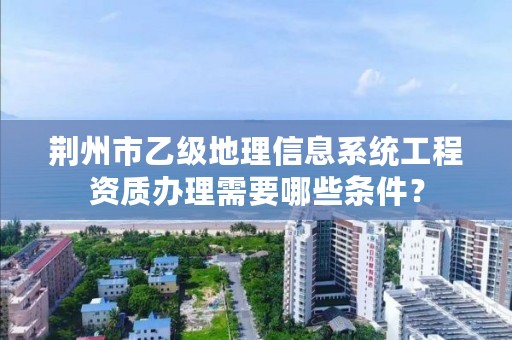 荆州市乙级地理信息系统工程资质办理需要哪些条件？