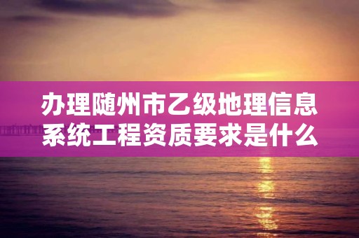 办理随州市乙级地理信息系统工程资质要求是什么呢？