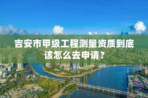 吉安市甲级工程测量资质到底该怎么去申请？