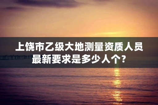 上饶市乙级大地测量资质人员最新要求是多少人个？