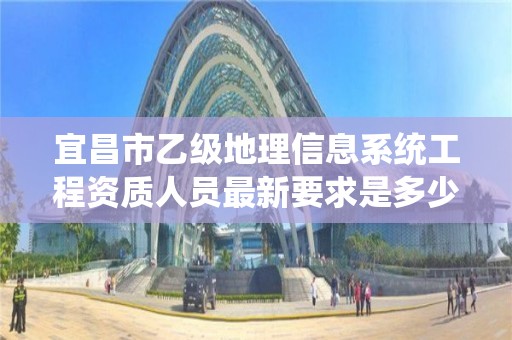 宜昌市乙级地理信息系统工程资质人员最新要求是多少个？