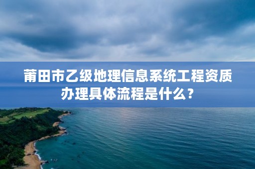 莆田市乙级地理信息系统工程资质办理具体流程是什么？