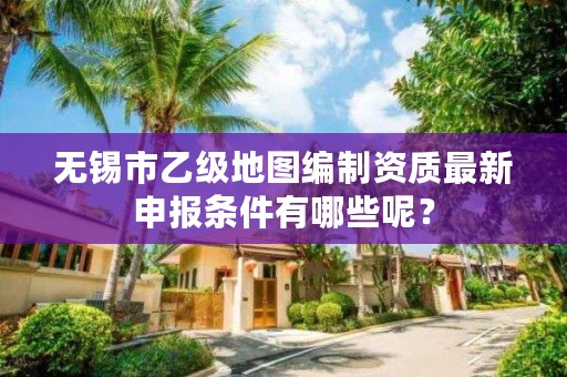 无锡市乙级地图编制资质最新申报条件有哪些呢？