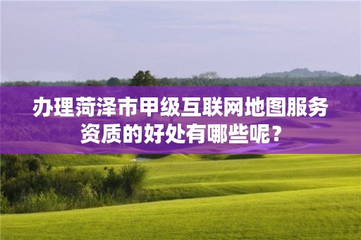 办理菏泽市甲级互联网地图服务资质的好处有哪些呢？