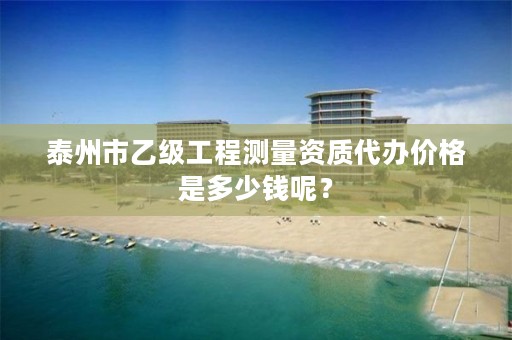 泰州市乙级工程测量资质代办价格是多少钱呢？