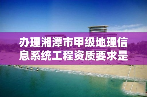 办理湘潭市甲级地理信息系统工程资质要求是什么？