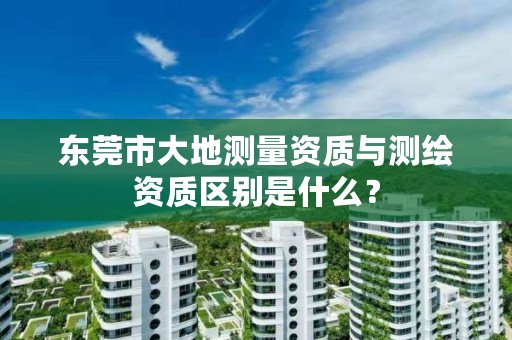 东莞市大地测量资质与测绘资质区别是什么？