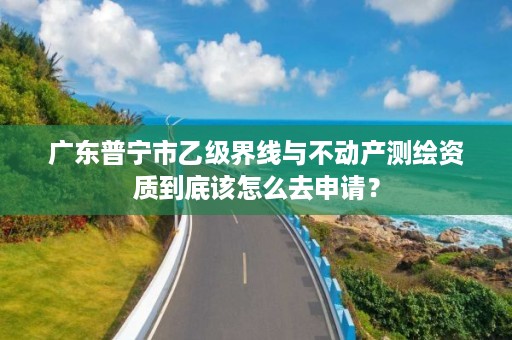 广东普宁市乙级界线与不动产测绘资质到底该怎么去申请？