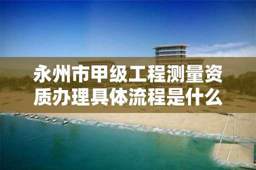 永州市甲级工程测量资质办理具体流程是什么？