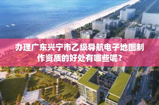 办理广东兴宁市乙级导航电子地图制作资质的好处有哪些呢？