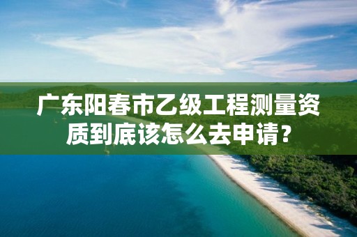 广东阳春市乙级工程测量资质到底该怎么去申请？