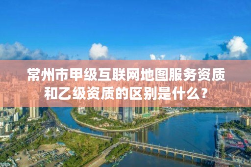 常州市甲级互联网地图服务资质和乙级资质的区别是什么？