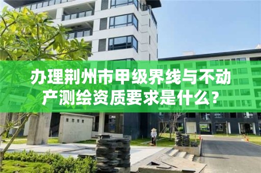 办理荆州市甲级界线与不动产测绘资质要求是什么？