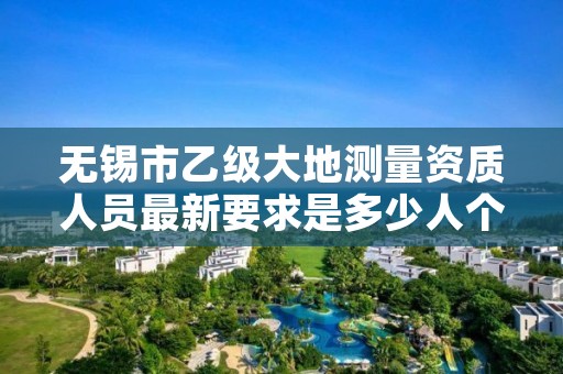 无锡市乙级大地测量资质人员最新要求是多少人个？