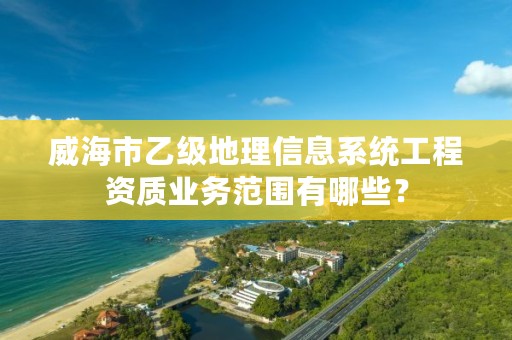 威海市乙级地理信息系统工程资质业务范围有哪些？