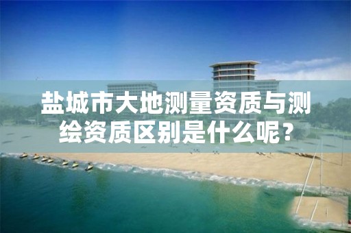 盐城市大地测量资质与测绘资质区别是什么呢？