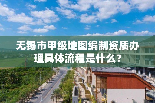 无锡市甲级地图编制资质办理具体流程是什么？