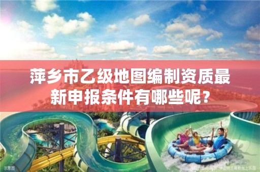 萍乡市乙级地图编制资质最新申报条件有哪些呢？