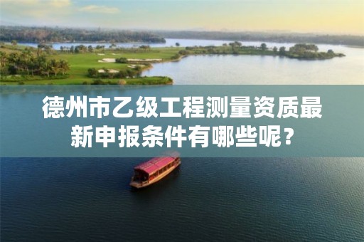 德州市乙级工程测量资质最新申报条件有哪些呢？