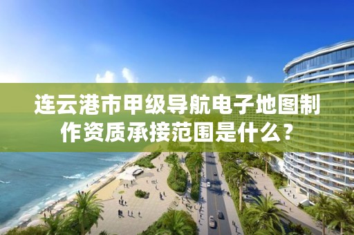 连云港市甲级导航电子地图制作资质承接范围是什么？