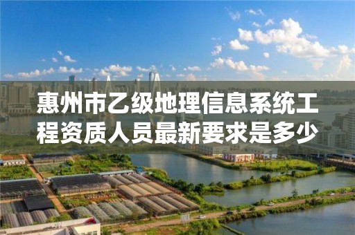 惠州市乙级地理信息系统工程资质人员最新要求是多少个？