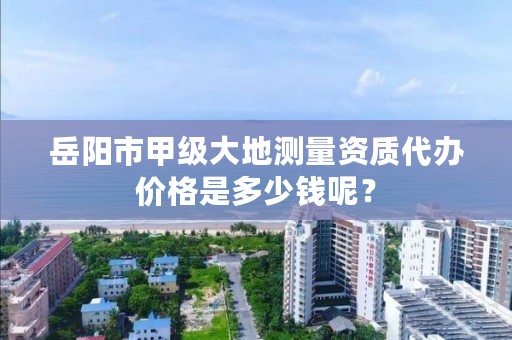 岳阳市甲级大地测量资质代办价格是多少钱呢？