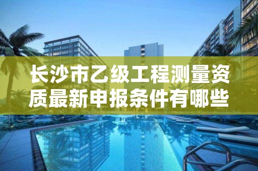 长沙市乙级工程测量资质最新申报条件有哪些呢？