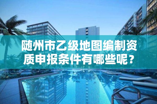 随州市乙级地图编制资质申报条件有哪些呢？