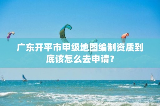 广东开平市甲级地图编制资质到底该怎么去申请？