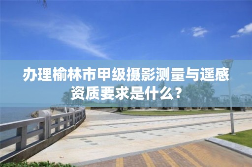 办理榆林市甲级摄影测量与遥感资质要求是什么？