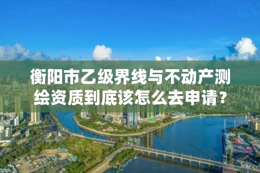 衡阳市乙级界线与不动产测绘资质到底该怎么去申请？