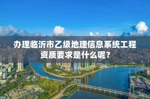 办理临沂市乙级地理信息系统工程资质要求是什么呢？