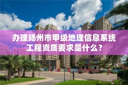 办理扬州市甲级地理信息系统工程资质要求是什么？