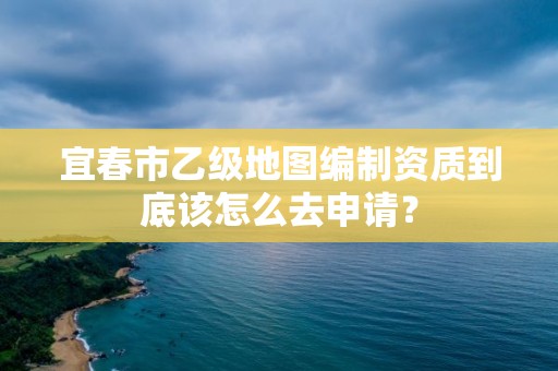 宜春市乙级地图编制资质到底该怎么去申请？