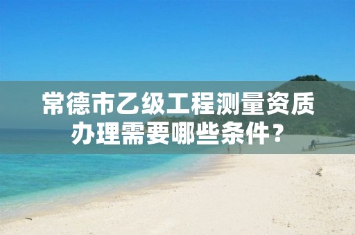 常德市乙级工程测量资质办理需要哪些条件？