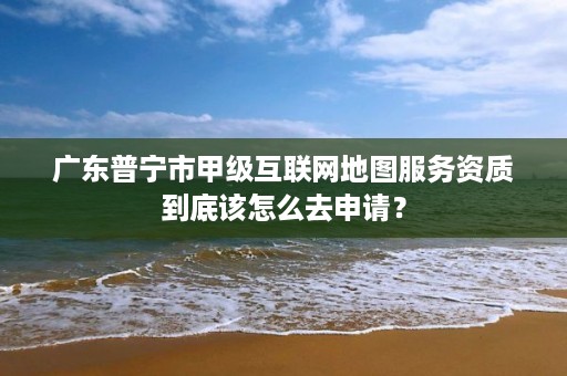 广东普宁市甲级互联网地图服务资质到底该怎么去申请？