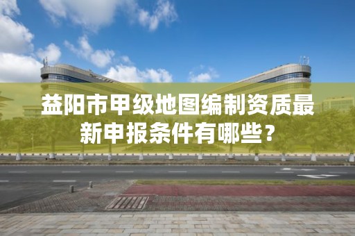 益阳市甲级地图编制资质最新申报条件有哪些？