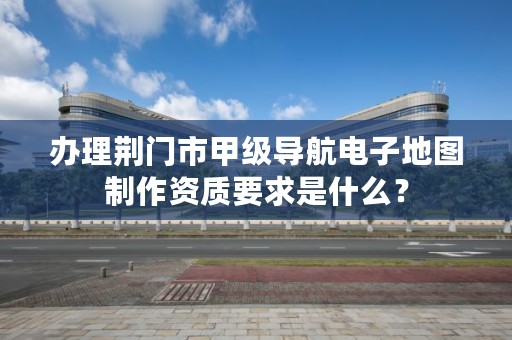 办理荆门市甲级导航电子地图制作资质要求是什么？