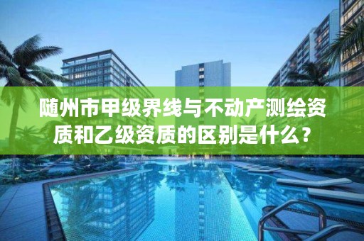 随州市甲级界线与不动产测绘资质和乙级资质的区别是什么？