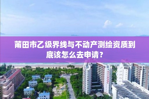 莆田市乙级界线与不动产测绘资质到底该怎么去申请？