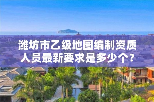 潍坊市乙级地图编制资质人员最新要求是多少个？