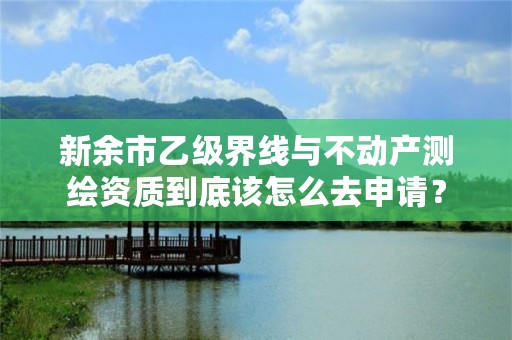 新余市乙级界线与不动产测绘资质到底该怎么去申请？