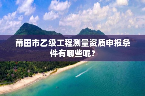 莆田市乙级工程测量资质申报条件有哪些呢？