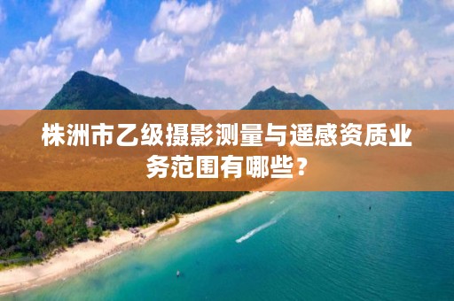 株洲市乙级摄影测量与遥感资质业务范围有哪些？