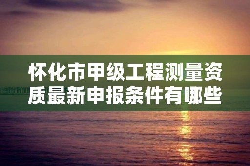 怀化市甲级工程测量资质最新申报条件有哪些？